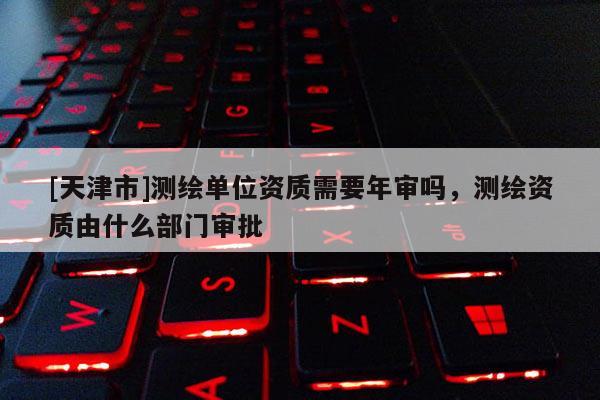 [天津市]测绘单位资质需要年审吗，测绘资质由什么部门审批