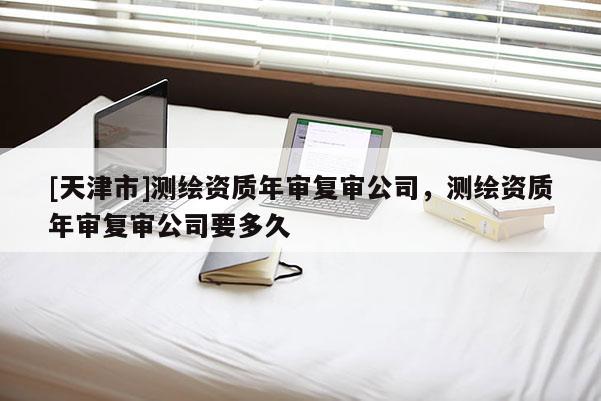 [天津市]测绘资质年审复审公司，测绘资质年审复审公司要多久