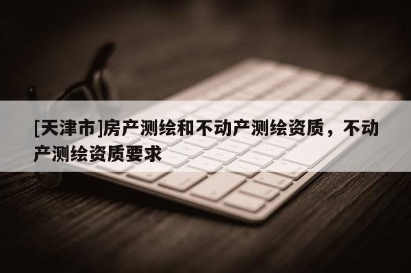 [天津市]房产测绘和不动产测绘资质，不动产测绘资质要求