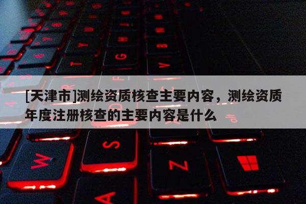 [天津市]测绘资质核查主要内容，测绘资质年度注册核查的主要内容是什么