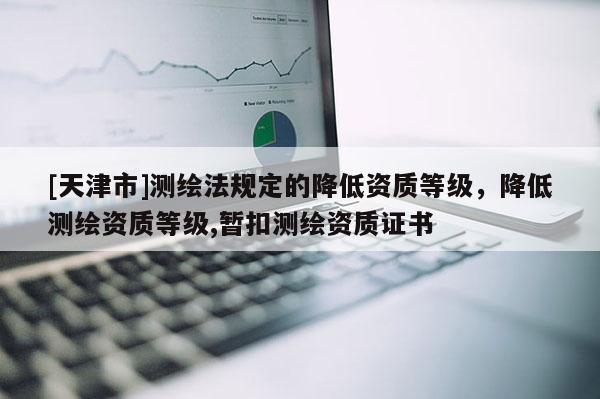 [天津市]测绘法规定的降低资质等级，降低测绘资质等级,暂扣测绘资质证书