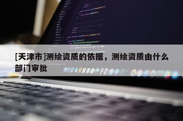 [天津市]测绘资质的依据，测绘资质由什么部门审批