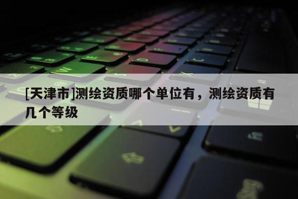[天津市]测绘资质哪个单位有，测绘资质有几个等级