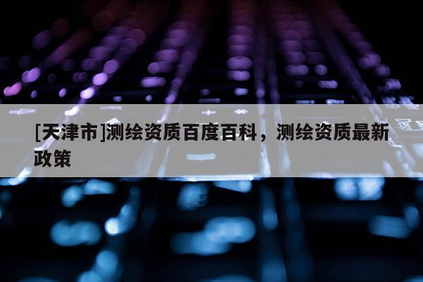 [天津市]测绘资质百度百科，测绘资质最新政策
