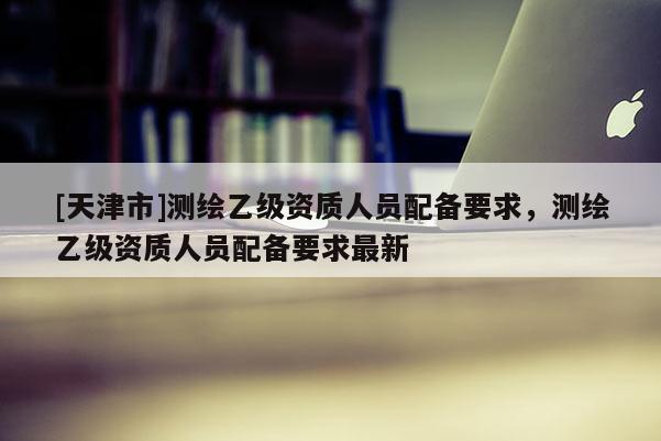 [天津市]测绘乙级资质人员配备要求，测绘乙级资质人员配备要求最新