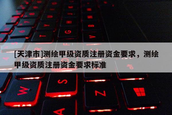 [天津市]测绘甲级资质注册资金要求，测绘甲级资质注册资金要求标准