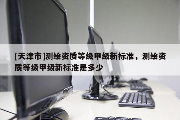 [天津市]测绘资质等级甲级新标准，测绘资质等级甲级新标准是多少
