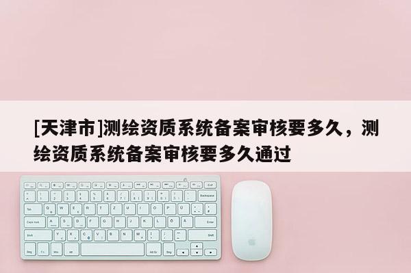 [天津市]测绘资质系统备案审核要多久，测绘资质系统备案审核要多久通过