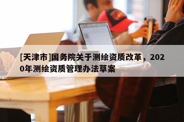 [天津市]国务院关于测绘资质改革，2020年测绘资质管理办法草案