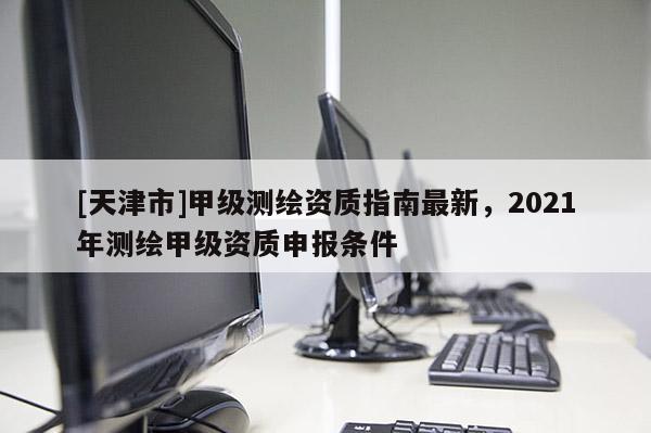 [天津市]甲级测绘资质指南最新，2021年测绘甲级资质申报条件
