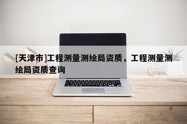 [天津市]工程测量测绘局资质，工程测量测绘局资质查询