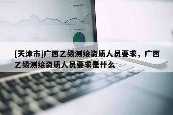 [天津市]广西乙级测绘资质人员要求，广西乙级测绘资质人员要求是什么
