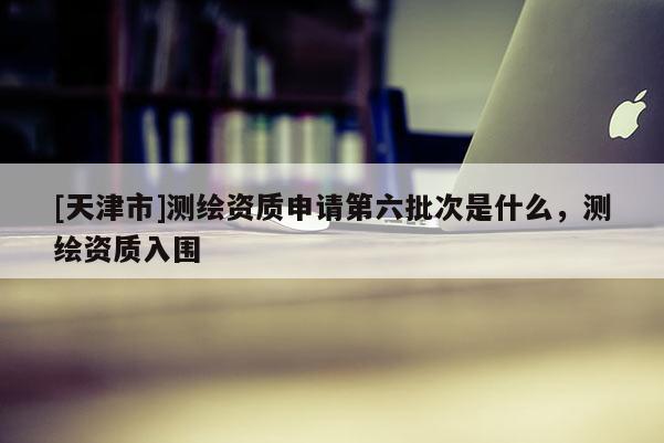 [天津市]测绘资质申请第六批次是什么，测绘资质入围