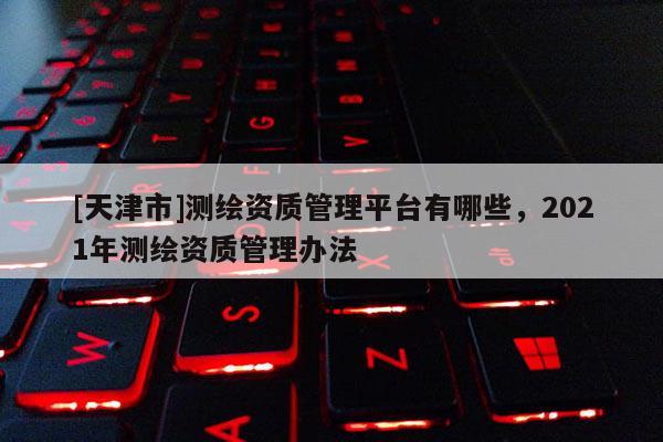 [天津市]测绘资质管理平台有哪些，2021年测绘资质管理办法