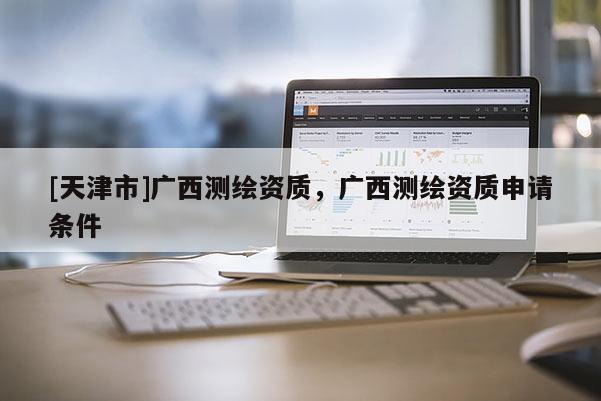 [天津市]广西测绘资质，广西测绘资质申请条件