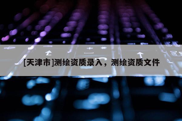[天津市]测绘资质录入，测绘资质文件