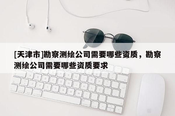 [天津市]勘察测绘公司需要哪些资质，勘察测绘公司需要哪些资质要求