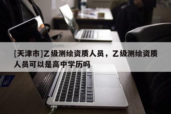 [天津市]乙级测绘资质人员，乙级测绘资质人员可以是高中学历吗