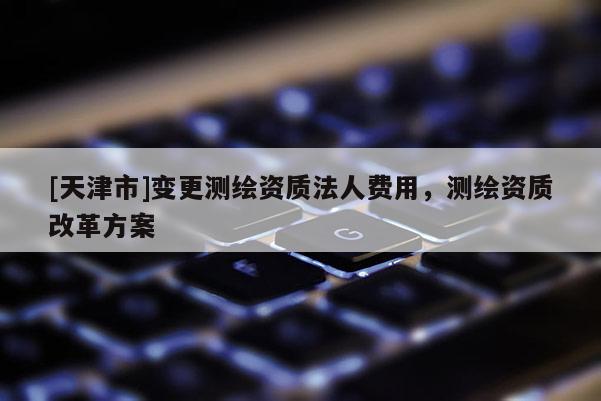 [天津市]变更测绘资质法人费用，测绘资质改革方案