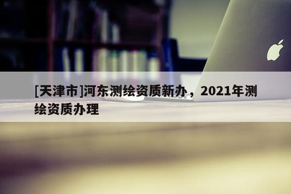 [天津市]河东测绘资质新办，2021年测绘资质办理