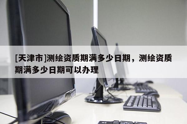 [天津市]测绘资质期满多少日期，测绘资质期满多少日期可以办理