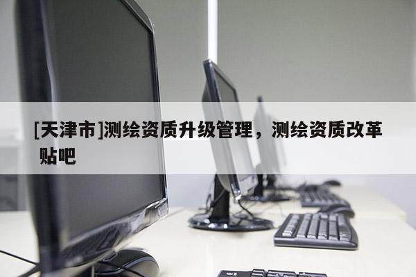 [天津市]测绘资质升级管理，测绘资质改革 贴吧