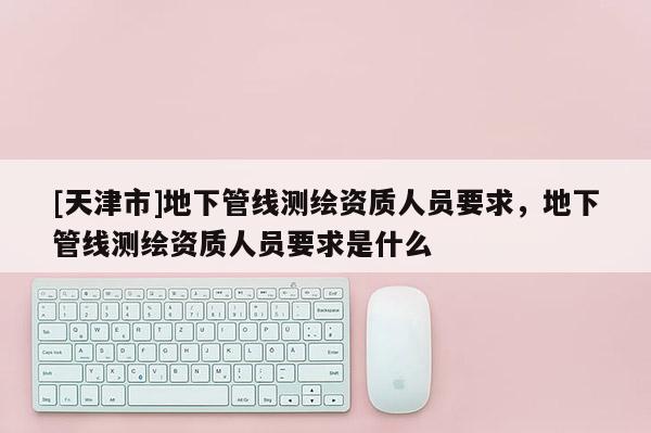 [天津市]地下管线测绘资质人员要求，地下管线测绘资质人员要求是什么