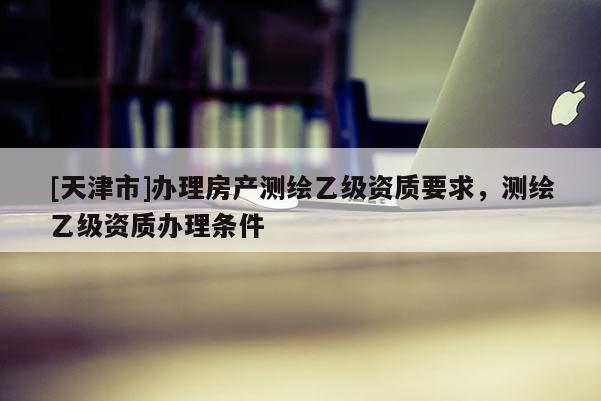 [天津市]办理房产测绘乙级资质要求，测绘乙级资质办理条件