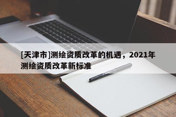 [天津市]测绘资质改革的机遇，2021年测绘资质改革新标准