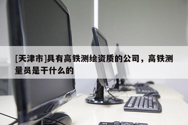 [天津市]具有高铁测绘资质的公司，高铁测量员是干什么的