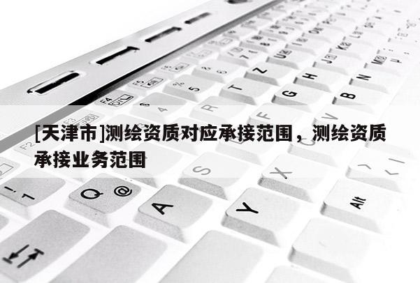 [天津市]测绘资质对应承接范围，测绘资质承接业务范围