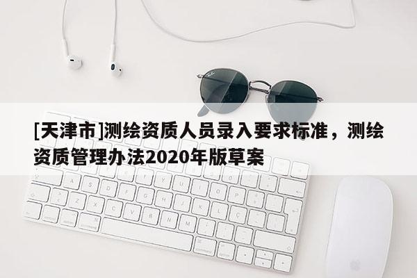 [天津市]测绘资质人员录入要求标准，测绘资质管理办法2020年版草案