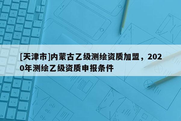 [天津市]内蒙古乙级测绘资质加盟，2020年测绘乙级资质申报条件