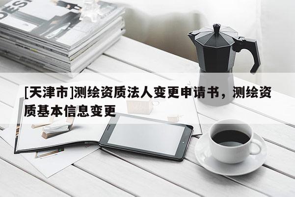 [天津市]测绘资质法人变更申请书，测绘资质基本信息变更