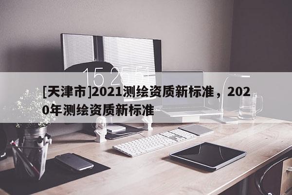 [天津市]2021测绘资质新标准，2020年测绘资质新标准