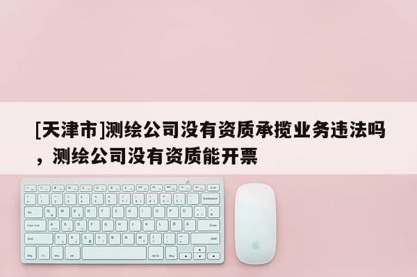 [天津市]测绘公司没有资质承揽业务违法吗，测绘公司没有资质能开票