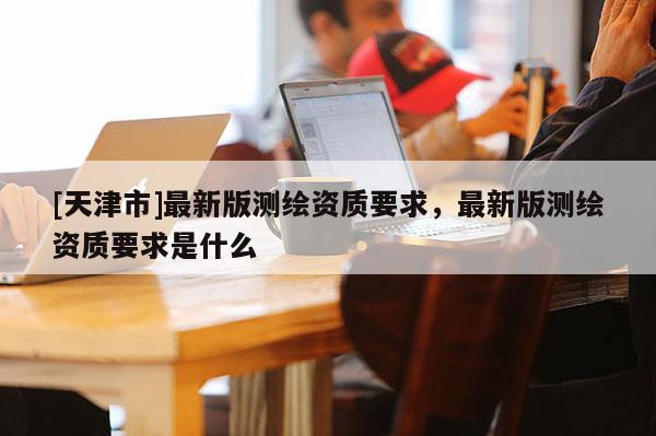 [天津市]最新版测绘资质要求，最新版测绘资质要求是什么
