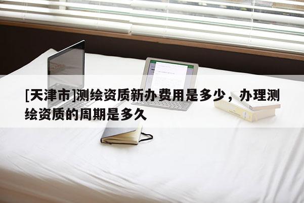 [天津市]测绘资质新办费用是多少，办理测绘资质的周期是多久