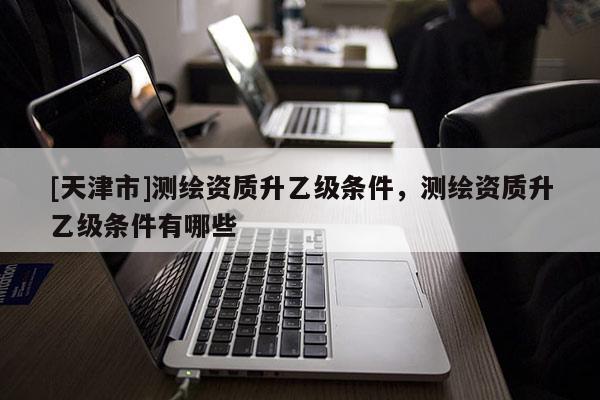 [天津市]测绘资质升乙级条件，测绘资质升乙级条件有哪些