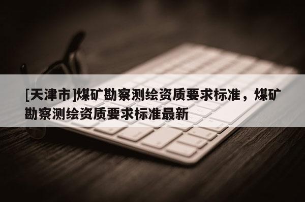 [天津市]煤矿勘察测绘资质要求标准，煤矿勘察测绘资质要求标准最新