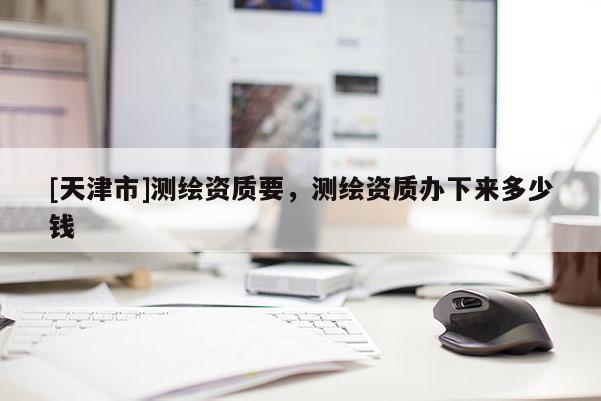 [天津市]测绘资质要，测绘资质办下来多少钱