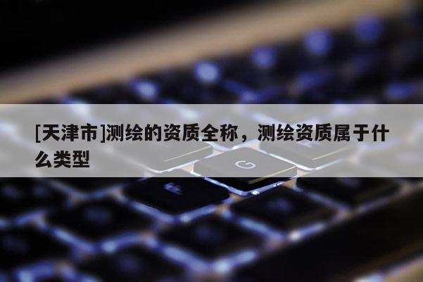 [天津市]测绘的资质全称，测绘资质属于什么类型