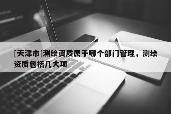 [天津市]测绘资质属于哪个部门管理，测绘资质包括几大项