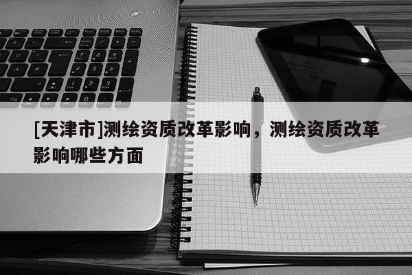 [天津市]测绘资质改革影响，测绘资质改革影响哪些方面