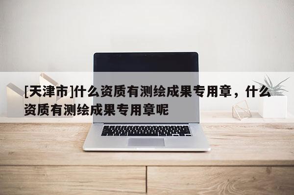 [天津市]什么资质有测绘成果专用章，什么资质有测绘成果专用章呢