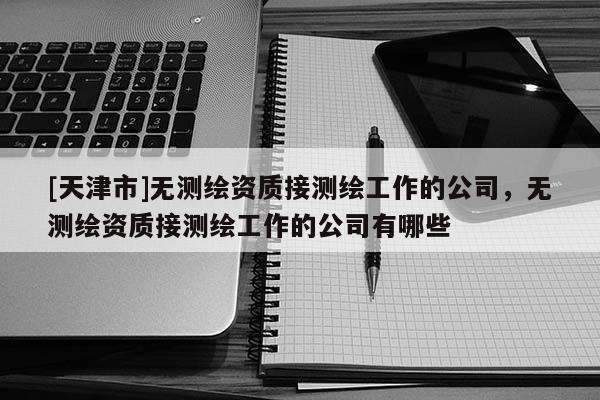 [天津市]无测绘资质接测绘工作的公司，无测绘资质接测绘工作的公司有哪些