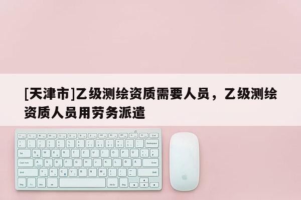 [天津市]乙级测绘资质需要人员，乙级测绘资质人员用劳务派遣