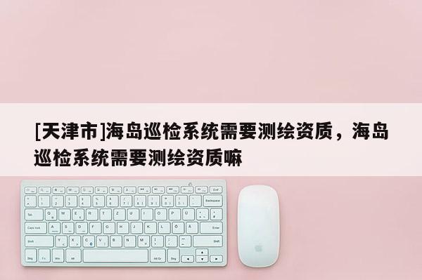 [天津市]海岛巡检系统需要测绘资质，海岛巡检系统需要测绘资质嘛