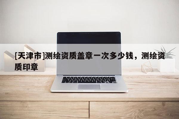[天津市]测绘资质盖章一次多少钱，测绘资质印章