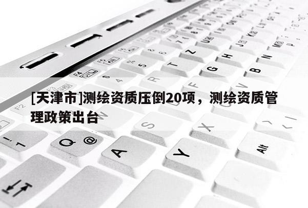 [天津市]测绘资质压倒20项，测绘资质管理政策出台